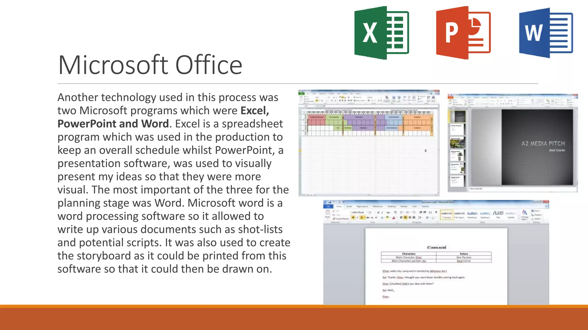 Microsoft Office
Another technology used in this process was
two Microsoft programs which were Excel,
PowerPoint and Word. Excel is a spreadsheet
program which was used in the production to
keep an overall schedule whilst PowerPoint, a
presentation software, was used to visually
present my ideas so that they were more
visual. The most important of the three for the
planning stage was Word. Microsoft word is a
word processing software so it allowed to
write up various documents such as shot-lists
and potential scripts. It was also used to create
the storyboard as it could be printed from this
software so that it could then be drawn on.
 