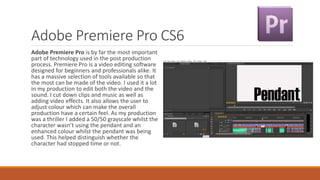 Adobe Premiere Pro CS6
Adobe Premiere Pro is by far the most important
part of technology used in the post production
process. Premiere Pro is a video editing software
designed for beginners and professionals alike. It
has a massive selection of tools available so that
the most can be made of the video. I used it a lot
in my production to edit both the video and the
sound. I cut down clips and music as well as
adding video effects. It also allows the user to
adjust colour which can make the overall
production have a certain feel. As my production
was a thriller I added a 50/50 grayscale whilst the
character wasn’t using the pendant and an
enhanced colour whilst the pendant was being
used. This helped distinguish whether the
character had stopped time or not.
 