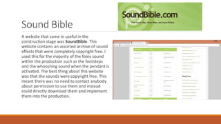 Sound Bible
A website that came in useful in the
construction stage was SoundBible. This
website contains an assorted archive of sound
effects that were completely copyright free. I
used this for the majority of the foley sound
within the production such as the footsteps
and the whooshing sound when the pendant is
activated. The best thing about this website
was that the sounds were copyright free. This
meant there was no need to contact anybody
about permission to use them and instead
could directly download them and implement
them into the production.
 