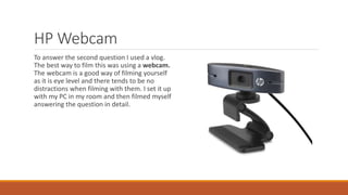 HP Webcam
To answer the second question I used a vlog.
The best way to film this was using a webcam.
The webcam is a good way of filming yourself
as it is eye level and there tends to be no
distractions when filming with them. I set it up
with my PC in my room and then filmed myself
answering the question in detail.
 
