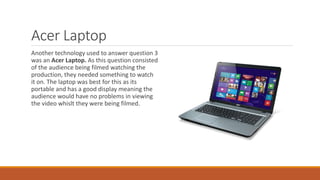 Acer Laptop
Another technology used to answer question 3
was an Acer Laptop. As this question consisted
of the audience being filmed watching the
production, they needed something to watch
it on. The laptop was best for this as its
portable and has a good display meaning the
audience would have no problems in viewing
the video whislt they were being filmed.
 