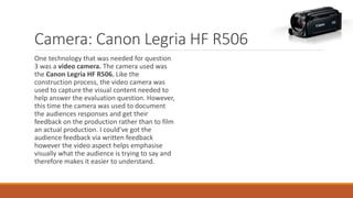 Camera: Canon Legria HF R506
One technology that was needed for question
3 was a video camera. The camera used was
the Canon Legria HF R506. Like the
construction process, the video camera was
used to capture the visual content needed to
help answer the evaluation question. However,
this time the camera was used to document
the audiences responses and get their
feedback on the production rather than to film
an actual production. I could’ve got the
audience feedback via written feedback
however the video aspect helps emphasise
visually what the audience is trying to say and
therefore makes it easier to understand.
 