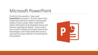 Microsoft PowerPoint
Finally for this question, I have used
PowerPoint to answer it. As there were many
things that need to be noted it may have got
tedious if done using a video. PowerPoint
allows information to be displayed clearly and
without it getting too tedious. I have used it
here to both verbally and visually show all the
technologies used in the production process
and how they were effective in enhancing the
final product.
 