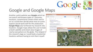 Google and Google Maps
Another useful website was Google which let
me search and browse types of costumes,
locations, conventional camera shots and so
on so I could then decide what mise en scene
aspects would work well for the production.
Google Maps also furthered my research into
locations. Google maps allows the user to look
at both satellite and street view images of
nearly everywhere on the globe. This helped in
the research stage as I could looks at potential
locations without having to visit them myself.
 
