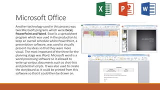 Microsoft Office
Another technology used in this process was
two Microsoft programs which were Excel,
PowerPoint and Word. Excel is a spreadsheet
program which was used in the production to
keep an overall schedule whilst PowerPoint, a
presentation software, was used to visually
present my ideas so that they were more
visual. The most important of the three for the
planning stage was Word. Microsoft word is a
word processing software so it allowed to
write up various documents such as shot-lists
and potential scripts. It was also used to create
the storyboard as it could be printed from this
software so that it could then be drawn on.
 