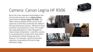 Camera: Canon Legria HF R506
By far the most important technology in the
construction process was a video camera,
specifically the Canon Legria HF R506. The
video camera allowed all the scenes to be
captured so that they could later be edited in
the post production process. Without it there
would be no production to view. This model
was especially good as it was designed to
reduce shaky movements. I used this camera
in my production to shoot every shot within
the production whilst making use of its
features. For example, using it movement
reduction, long battery life and its high
definition image.
 