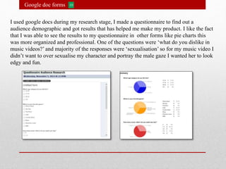 Google doc forms
I used google docs during my research stage, I made a questionnaire to find out a
audience demographic and got results that has helped me make my product. I like the fact
that I was able to see the results to my questionnaire in other forms like pie charts this
was more organized and professional. One of the questions were ‘what do you dislike in
music videos?’ and majority of the responses were ‘sexualisation’ so for my music video I
didn’t want to over sexualise my character and portray the male gaze I wanted her to look
edgy and fun.
 