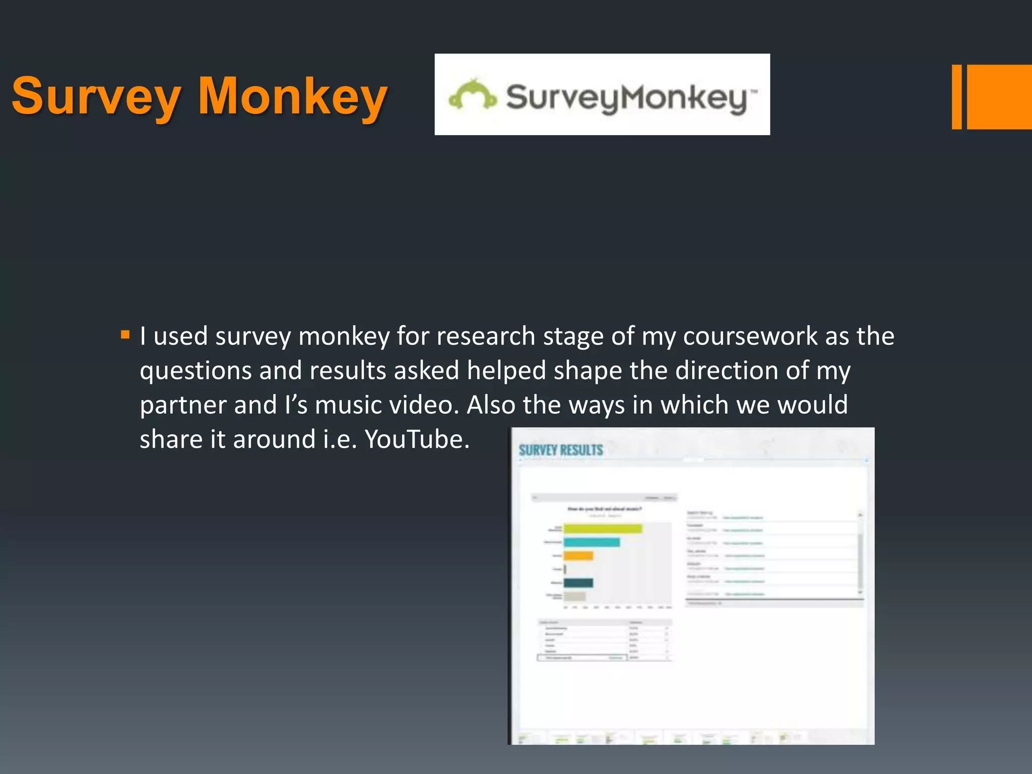 Survey Monkey
 I used survey monkey for research stage of my coursework as the
questions and results asked helped shape the direction of my
partner and I’s music video. Also the ways in which we would
share it around i.e. YouTube.
 