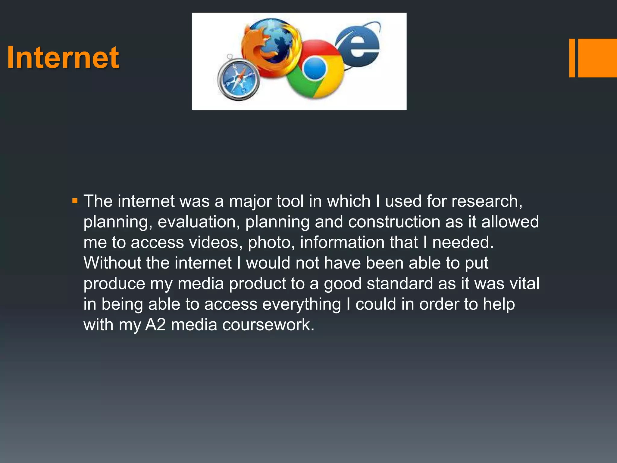 Internet
 The internet was a major tool in which I used for research,
planning, evaluation, planning and construction as it allowed
me to access videos, photo, information that I needed.
Without the internet I would not have been able to put
produce my media product to a good standard as it was vital
in being able to access everything I could in order to help
with my A2 media coursework.
 