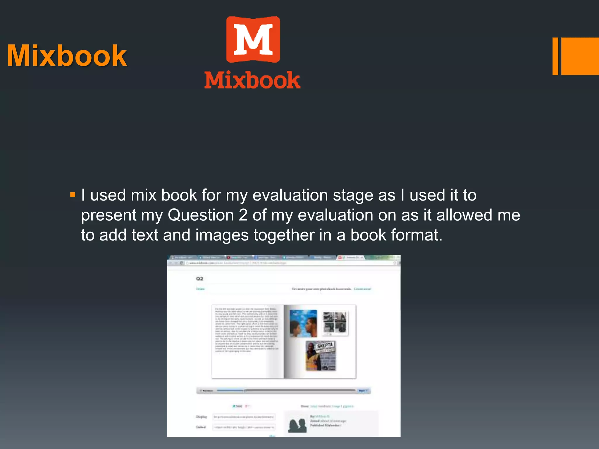 Mixbook
 I used mix book for my evaluation stage as I used it to
present my Question 2 of my evaluation on as it allowed me
to add text and images together in a book format.
 