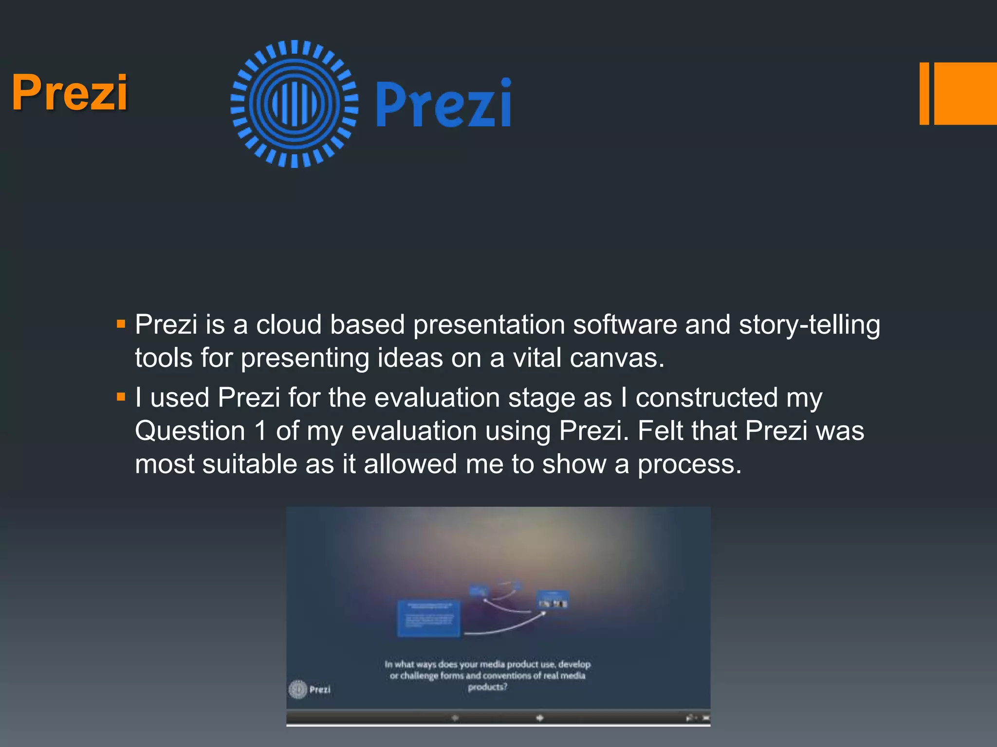 Prezi
 Prezi is a cloud based presentation software and story-telling
tools for presenting ideas on a vital canvas.
 I used Prezi for the evaluation stage as I constructed my
Question 1 of my evaluation using Prezi. Felt that Prezi was
most suitable as it allowed me to show a process.
 