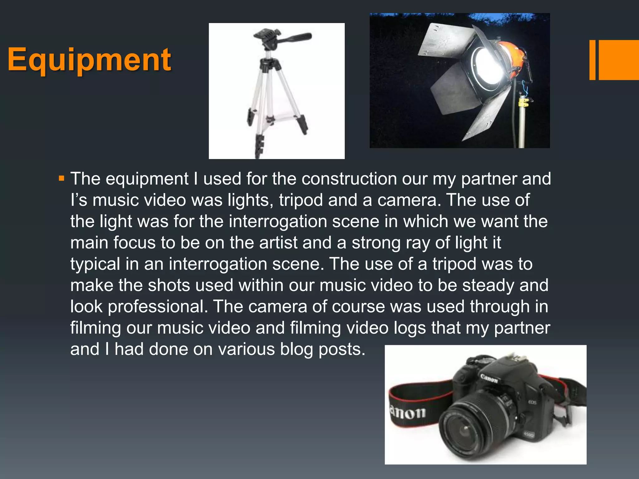 Equipment
 The equipment I used for the construction our my partner and
I’s music video was lights, tripod and a camera. The use of
the light was for the interrogation scene in which we want the
main focus to be on the artist and a strong ray of light it
typical in an interrogation scene. The use of a tripod was to
make the shots used within our music video to be steady and
look professional. The camera of course was used through in
filming our music video and filming video logs that my partner
and I had done on various blog posts.
 