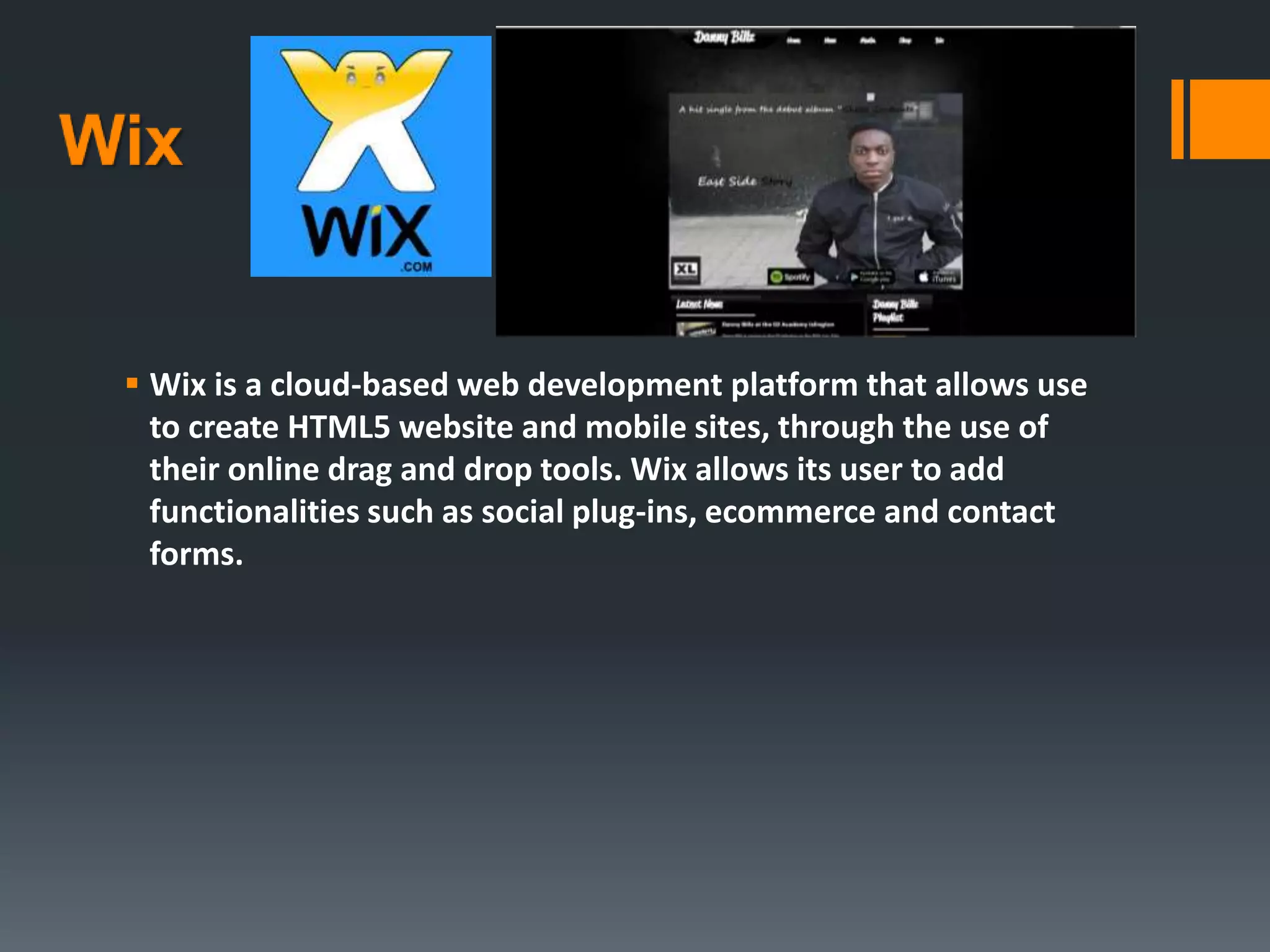  Wix is a cloud-based web development platform that allows use
to create HTML5 website and mobile sites, through the use of
their online drag and drop tools. Wix allows its user to add
functionalities such as social plug-ins, ecommerce and contact
forms.
 