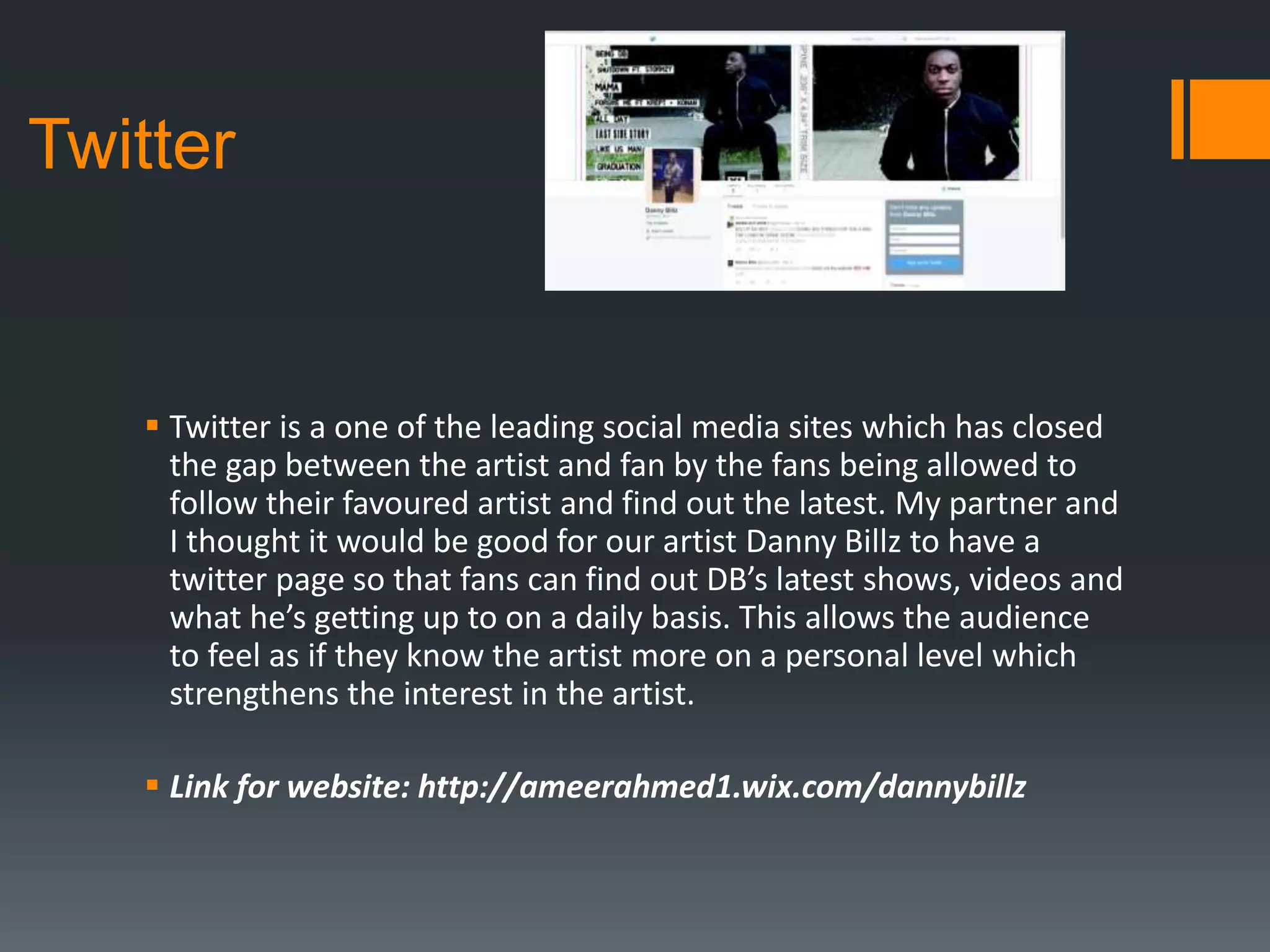  Twitter is a one of the leading social media sites which has closed
the gap between the artist and fan by the fans being allowed to
follow their favoured artist and find out the latest. My partner and
I thought it would be good for our artist Danny Billz to have a
twitter page so that fans can find out DB’s latest shows, videos and
what he’s getting up to on a daily basis. This allows the audience
to feel as if they know the artist more on a personal level which
strengthens the interest in the artist.
 Link for website: http://ameerahmed1.wix.com/dannybillz
Twitter
 
