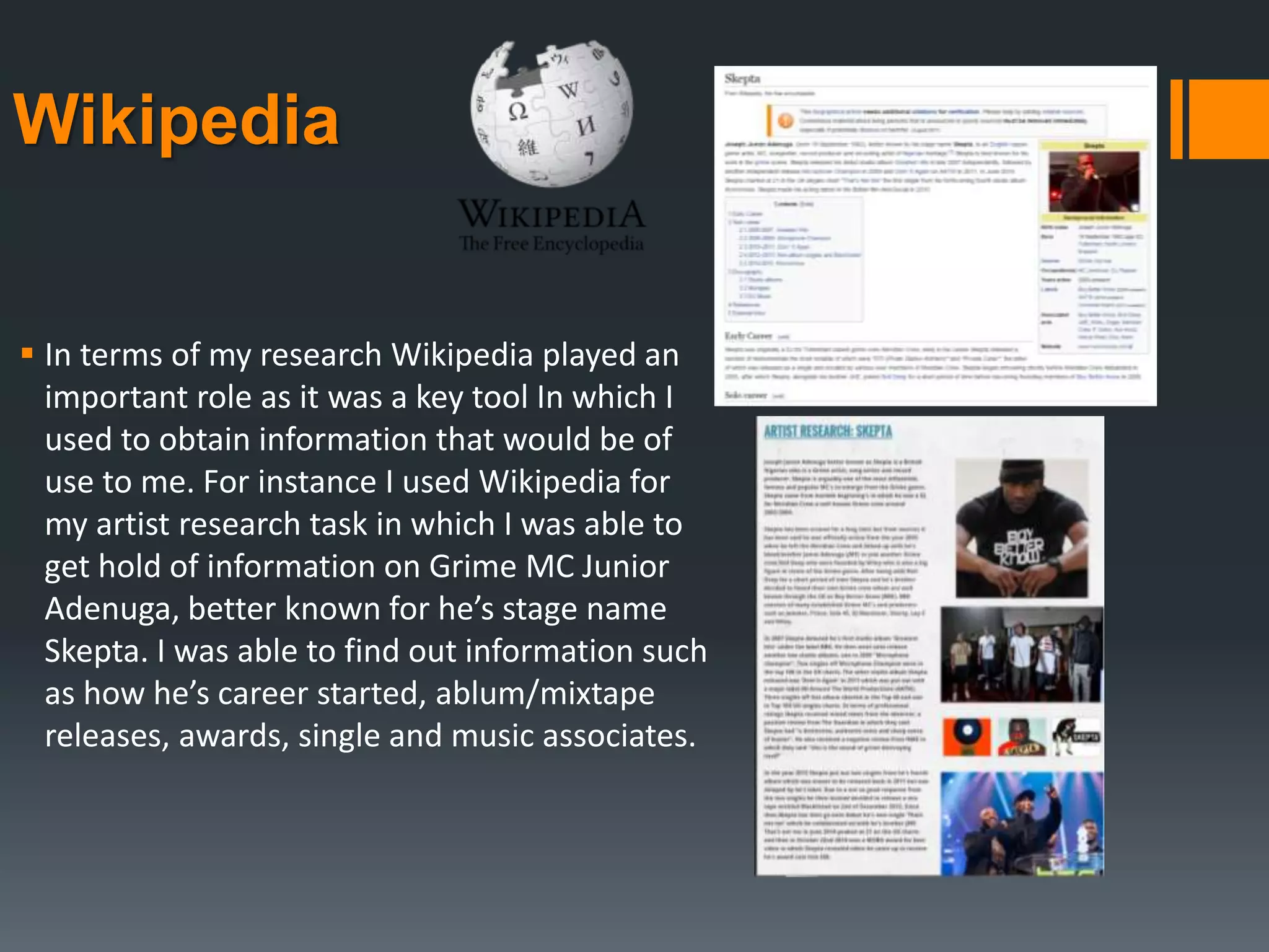 Wikipedia
 In terms of my research Wikipedia played an
important role as it was a key tool In which I
used to obtain information that would be of
use to me. For instance I used Wikipedia for
my artist research task in which I was able to
get hold of information on Grime MC Junior
Adenuga, better known for he’s stage name
Skepta. I was able to find out information such
as how he’s career started, ablum/mixtape
releases, awards, single and music associates.
 