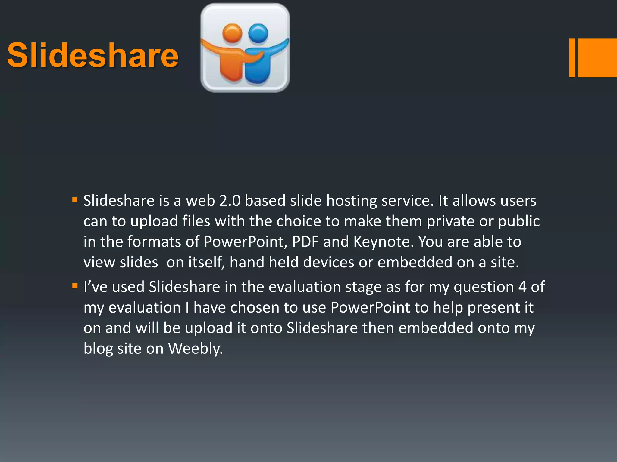 Slideshare
 Slideshare is a web 2.0 based slide hosting service. It allows users
can to upload files with the choice to make them private or public
in the formats of PowerPoint, PDF and Keynote. You are able to
view slides on itself, hand held devices or embedded on a site.
 I’ve used Slideshare in the evaluation stage as for my question 4 of
my evaluation I have chosen to use PowerPoint to help present it
on and will be upload it onto Slideshare then embedded onto my
blog site on Weebly.
 