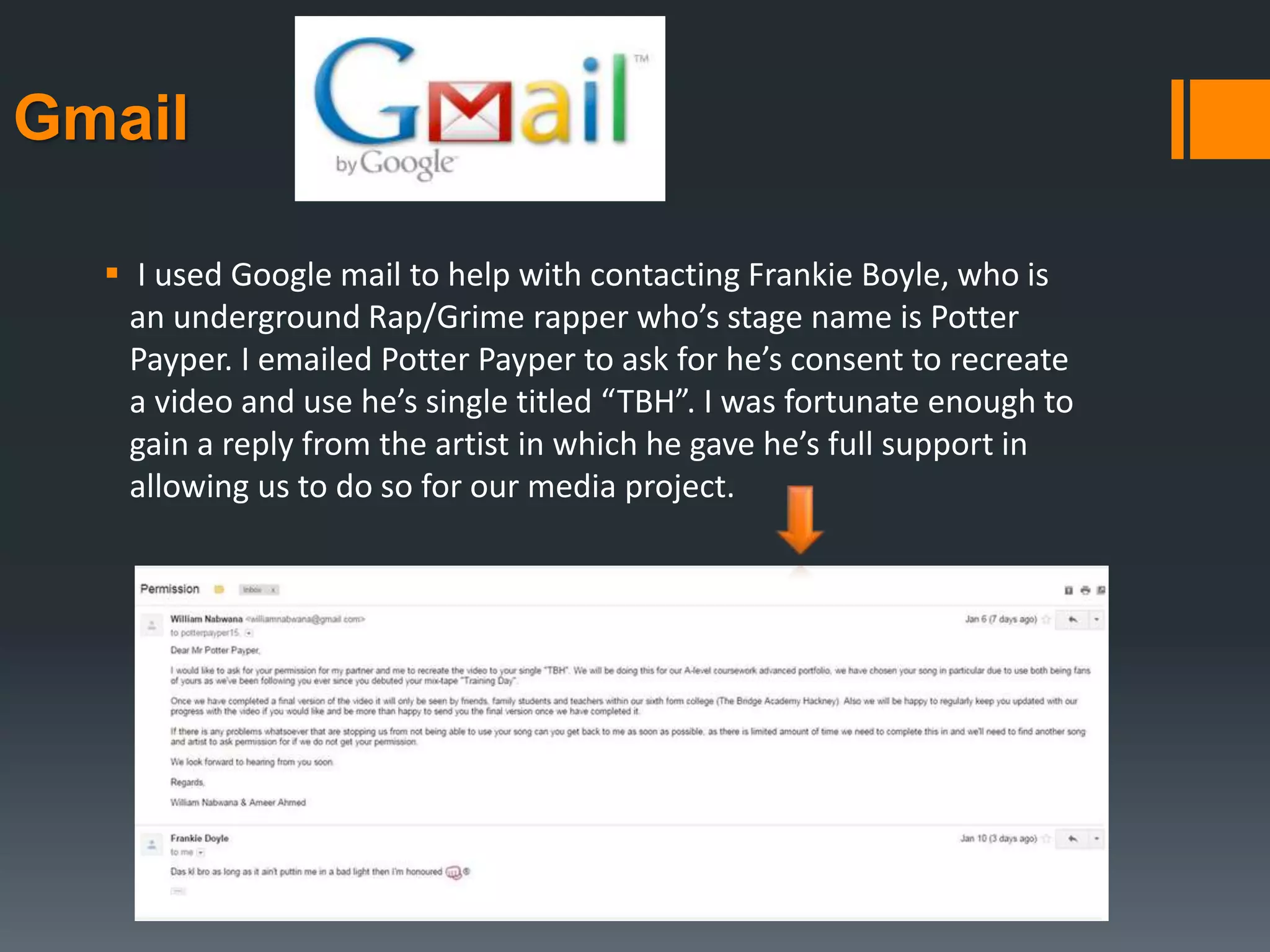 Gmail
 I used Google mail to help with contacting Frankie Boyle, who is
an underground Rap/Grime rapper who’s stage name is Potter
Payper. I emailed Potter Payper to ask for he’s consent to recreate
a video and use he’s single titled “TBH”. I was fortunate enough to
gain a reply from the artist in which he gave he’s full support in
allowing us to do so for our media project.
 