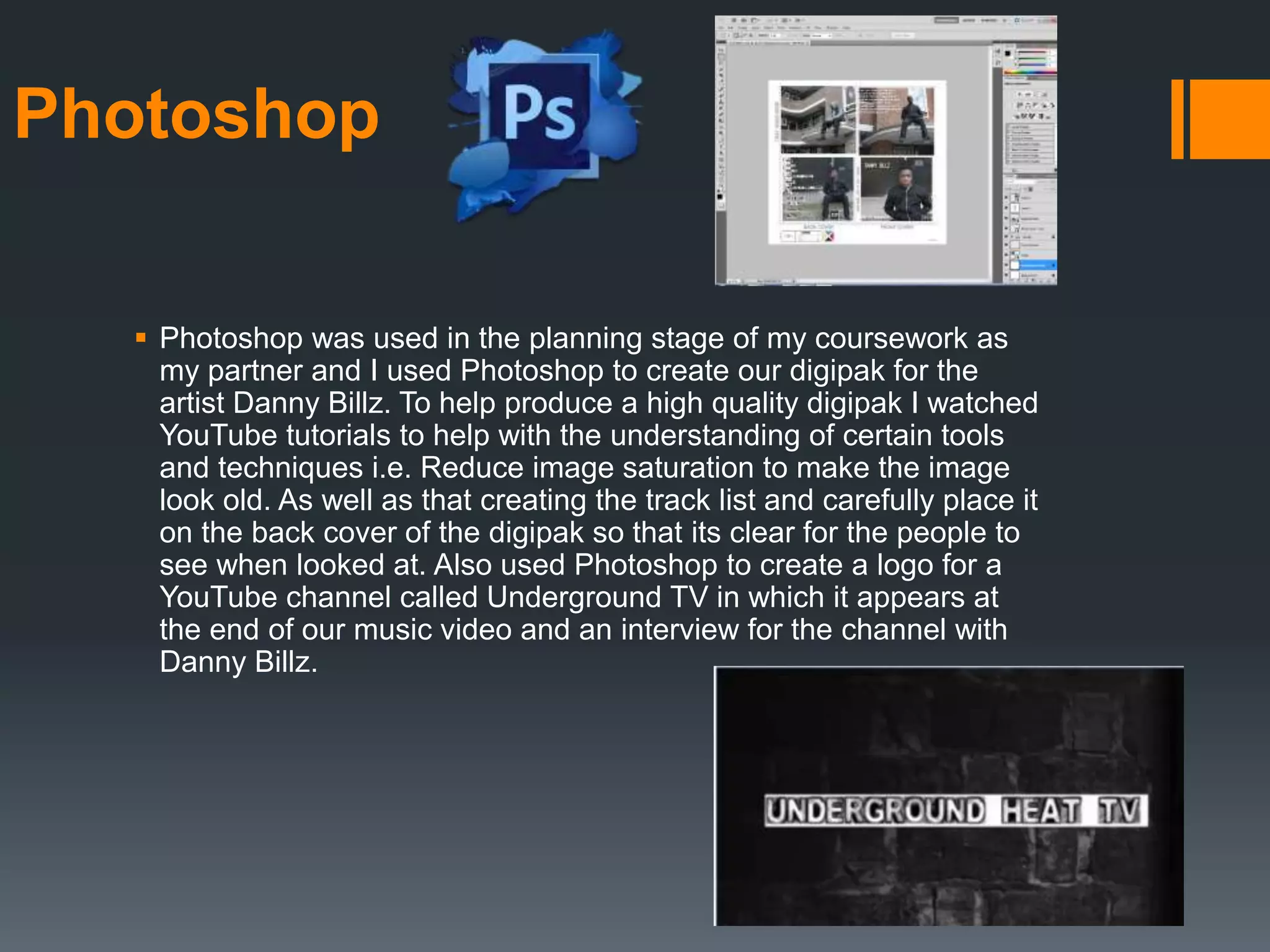 Photoshop
 Photoshop was used in the planning stage of my coursework as
my partner and I used Photoshop to create our digipak for the
artist Danny Billz. To help produce a high quality digipak I watched
YouTube tutorials to help with the understanding of certain tools
and techniques i.e. Reduce image saturation to make the image
look old. As well as that creating the track list and carefully place it
on the back cover of the digipak so that its clear for the people to
see when looked at. Also used Photoshop to create a logo for a
YouTube channel called Underground TV in which it appears at
the end of our music video and an interview for the channel with
Danny Billz.
 