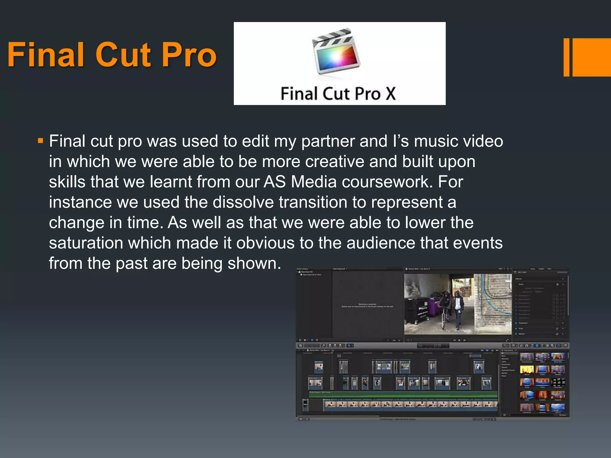 Final Cut Pro
 Final cut pro was used to edit my partner and I’s music video
in which we were able to be more creative and built upon
skills that we learnt from our AS Media coursework. For
instance we used the dissolve transition to represent a
change in time. As well as that we were able to lower the
saturation which made it obvious to the audience that events
from the past are being shown.
 