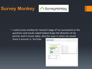 Survey Monkey
 I used survey monkey for research stage of my coursework as the
questions and results asked helped shape the direction of my
partner and I’s music video. Also the ways in which we would
share it around i.e. YouTube.
 