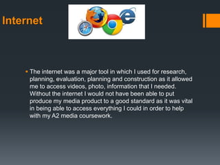 Internet
 The internet was a major tool in which I used for research,
planning, evaluation, planning and construction as it allowed
me to access videos, photo, information that I needed.
Without the internet I would not have been able to put
produce my media product to a good standard as it was vital
in being able to access everything I could in order to help
with my A2 media coursework.
 