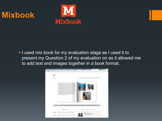 Mixbook
 I used mix book for my evaluation stage as I used it to
present my Question 2 of my evaluation on as it allowed me
to add text and images together in a book format.
 