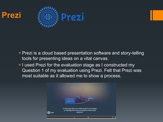 Prezi
 Prezi is a cloud based presentation software and story-telling
tools for presenting ideas on a vital canvas.
 I used Prezi for the evaluation stage as I constructed my
Question 1 of my evaluation using Prezi. Felt that Prezi was
most suitable as it allowed me to show a process.
 