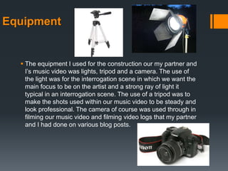 Equipment
 The equipment I used for the construction our my partner and
I’s music video was lights, tripod and a camera. The use of
the light was for the interrogation scene in which we want the
main focus to be on the artist and a strong ray of light it
typical in an interrogation scene. The use of a tripod was to
make the shots used within our music video to be steady and
look professional. The camera of course was used through in
filming our music video and filming video logs that my partner
and I had done on various blog posts.
 