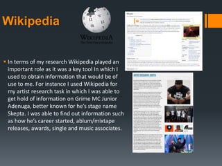 Wikipedia
 In terms of my research Wikipedia played an
important role as it was a key tool In which I
used to obtain information that would be of
use to me. For instance I used Wikipedia for
my artist research task in which I was able to
get hold of information on Grime MC Junior
Adenuga, better known for he’s stage name
Skepta. I was able to find out information such
as how he’s career started, ablum/mixtape
releases, awards, single and music associates.
 