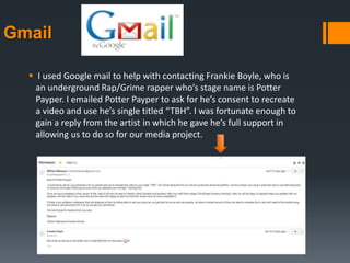 Gmail
 I used Google mail to help with contacting Frankie Boyle, who is
an underground Rap/Grime rapper who’s stage name is Potter
Payper. I emailed Potter Payper to ask for he’s consent to recreate
a video and use he’s single titled “TBH”. I was fortunate enough to
gain a reply from the artist in which he gave he’s full support in
allowing us to do so for our media project.
 