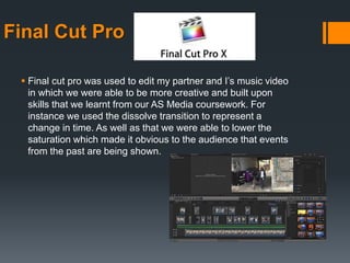 Final Cut Pro
 Final cut pro was used to edit my partner and I’s music video
in which we were able to be more creative and built upon
skills that we learnt from our AS Media coursework. For
instance we used the dissolve transition to represent a
change in time. As well as that we were able to lower the
saturation which made it obvious to the audience that events
from the past are being shown.
 