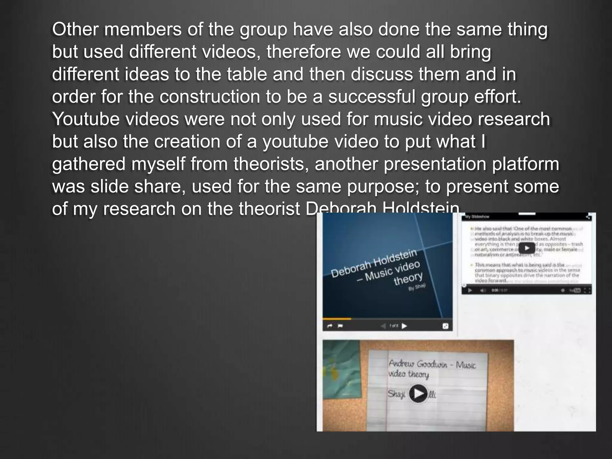 Other members of the group have also done the same thing
but used different videos, therefore we could all bring
different ideas to the table and then discuss them and in
order for the construction to be a successful group effort.
Youtube videos were not only used for music video research
but also the creation of a youtube video to put what I
gathered myself from theorists, another presentation platform
was slide share, used for the same purpose; to present some
of my research on the theorist Deborah Holdstein.
 