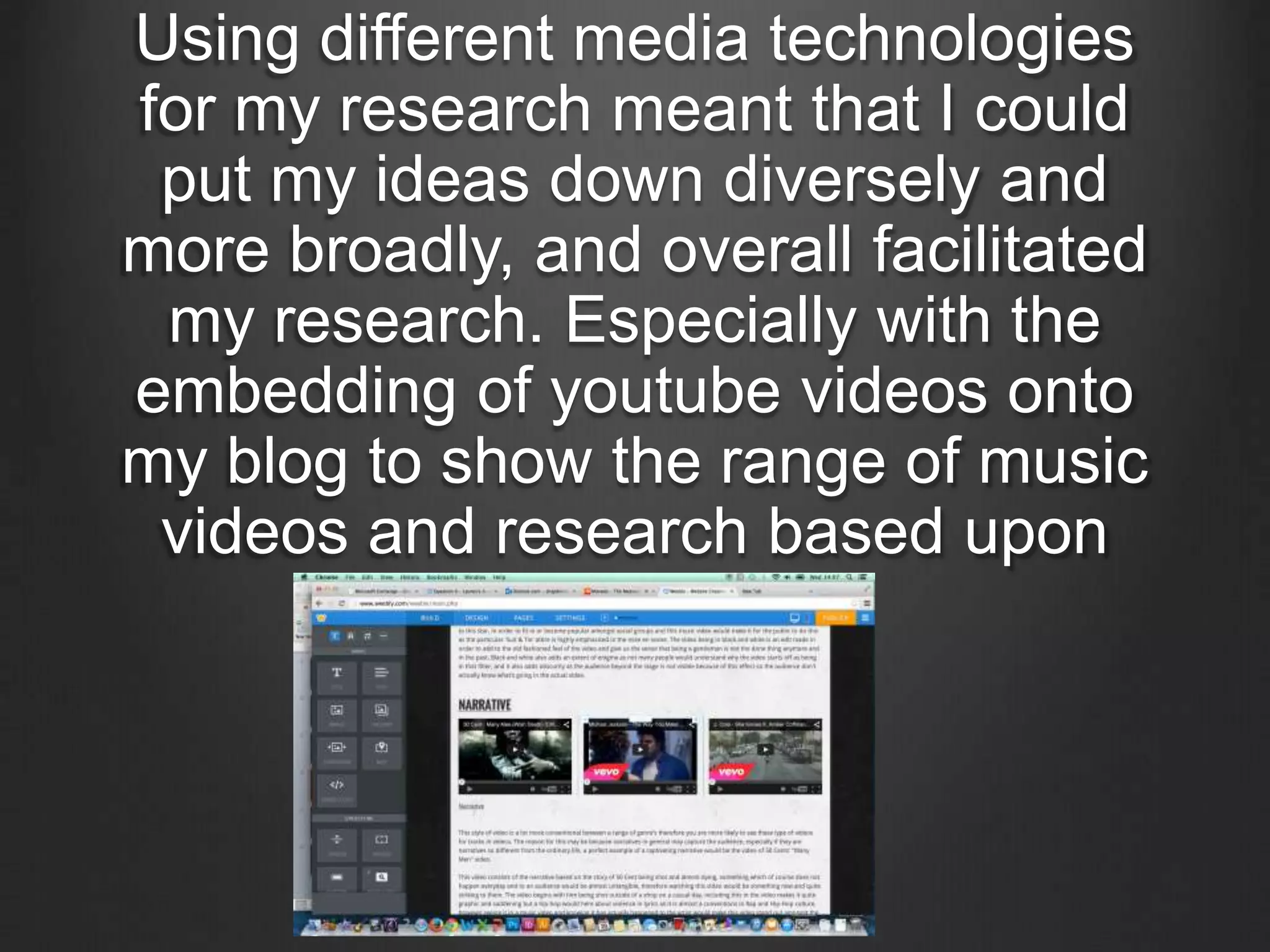 Using different media technologies
for my research meant that I could
put my ideas down diversely and
more broadly, and overall facilitated
my research. Especially with the
embedding of youtube videos onto
my blog to show the range of music
videos and research based upon
them.
 