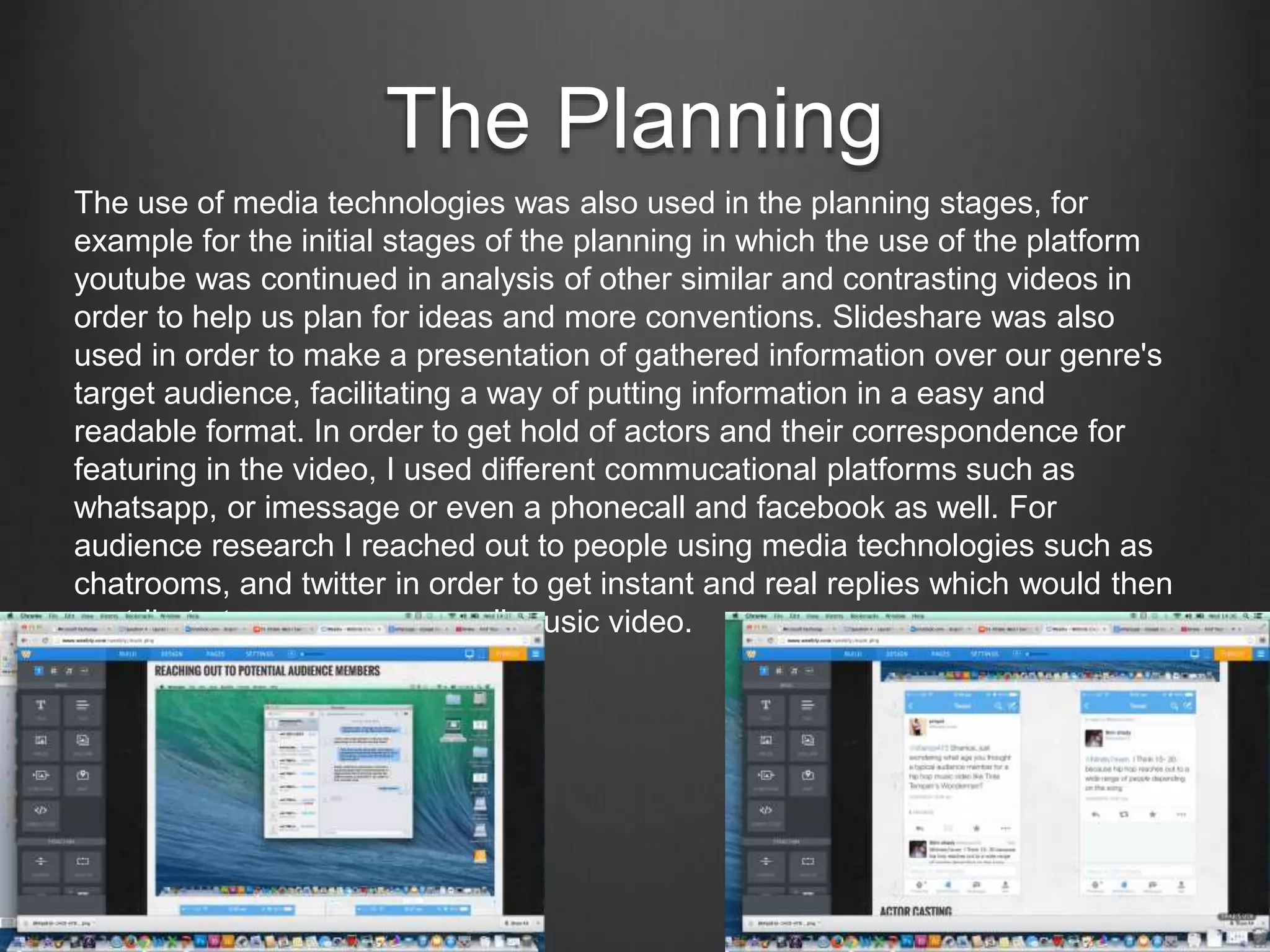 The Planning
The use of media technologies was also used in the planning stages, for
example for the initial stages of the planning in which the use of the platform
youtube was continued in analysis of other similar and contrasting videos in
order to help us plan for ideas and more conventions. Slideshare was also
used in order to make a presentation of gathered information over our genre's
target audience, facilitating a way of putting information in a easy and
readable format. In order to get hold of actors and their correspondence for
featuring in the video, I used different commucational platforms such as
whatsapp, or imessage or even a phonecall and facebook as well. For
audience research I reached out to people using media technologies such as
chatrooms, and twitter in order to get instant and real replies which would then
contribute to my groups overall music video.
 