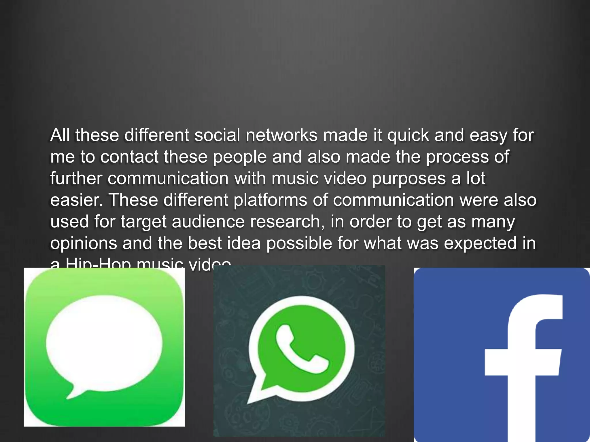 All these different social networks made it quick and easy for
me to contact these people and also made the process of
further communication with music video purposes a lot
easier. These different platforms of communication were also
used for target audience research, in order to get as many
opinions and the best idea possible for what was expected in
a Hip-Hop music video.
 