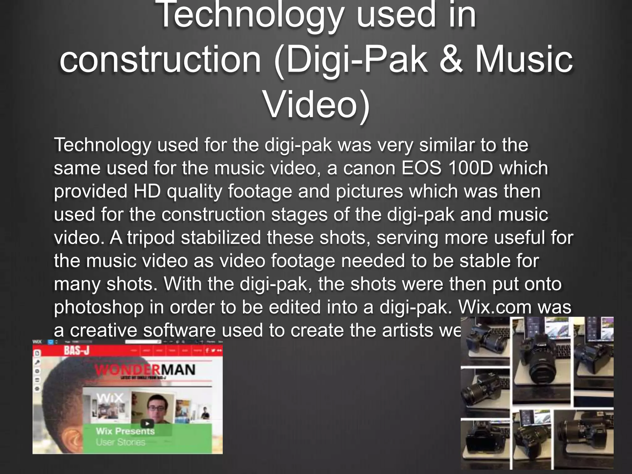 Technology used in
construction (Digi-Pak & Music
Video)
Technology used for the digi-pak was very similar to the
same used for the music video, a canon EOS 100D which
provided HD quality footage and pictures which was then
used for the construction stages of the digi-pak and music
video. A tripod stabilized these shots, serving more useful for
the music video as video footage needed to be stable for
many shots. With the digi-pak, the shots were then put onto
photoshop in order to be edited into a digi-pak. Wix.com was
a creative software used to create the artists website which
was very flexible.
 