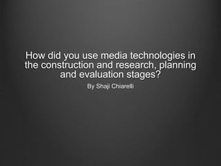 How did you use media technologies in
the construction and research, planning
and evaluation stages?
By Shaji Chiarelli
 