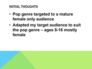 INITIAL THOUGHTS
• Pop genre targeted to a mature
female only audience
• Adapted my target audience to suit
the pop genre – ages 8-16 mostly
female
 