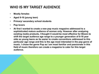 WHO IS MY TARGET AUDIENCE
• Mostly females
• Aged 8-16 (young teen)
• Primary/ secondary school students
• Pop lovers
• At first I wanted to create a new pop music magazine addressed to a
sophisticated mature audience of woman only. However after analysing
existing media products, I thought it would be most effective for Bloom to
shift the target audience age range to a younger generation of 8-16 year
olds so young teens as its easier to create conventions addressed to this
particular age range and this is the age most interested in the pop genre of
music. I chose the genre Pop as I am most familiar and passionate in this
field of music therefore can create a magazine to cater for this target
audience.
 