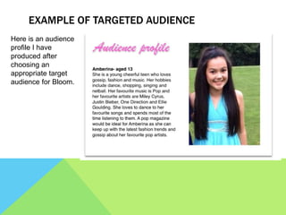 EXAMPLE OF TARGETED AUDIENCE
Here is an audience
profile I have
produced after
choosing an
appropriate target
audience for Bloom.
 