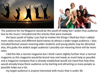 The audience for my Magazine would be the youth of today but I widen that audience
due to the music I included and the articles that were involved.
the basic youth of today I juts had to involve the things I liked but then I added
more rocky music and different band names to attract a wider target audience. I also
included festival season meaning older students and young adults may be attracted
also, this grabs the widest target audience I possibly can meaning there will be more
sales.
I did this like a normal magazine but I think I went slightly further than a normal
magazine as this magazine would be brand new and needs as much help as possible
and a magazine company that is already established would not need that help they
would already know there audience so by starting and attracting as many people as
possible helps out a lot.
my target audience is anyone interested with music that is under 30.
 