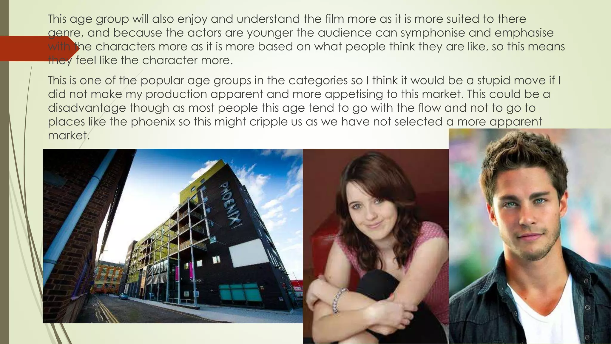 This age group will also enjoy and understand the film more as it is more suited to there
genre, and because the actors are younger the audience can symphonise and emphasise
with the characters more as it is more based on what people think they are like, so this means
they feel like the character more.
This is one of the popular age groups in the categories so I think it would be a stupid move if I
did not make my production apparent and more appetising to this market. This could be a
disadvantage though as most people this age tend to go with the flow and not to go to
places like the phoenix so this might cripple us as we have not selected a more apparent
market.