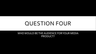 QUESTION FOUR
WHO WOULD BETHE AUDIENCE FORYOUR MEDIA
PRODUCT?
 