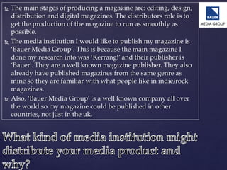  The main stages of producing a magazine are: editing, design,
distribution and digital magazines. The distributors role is to
get the production of the magazine to run as smoothly as
possible.
 The media institution I would like to publish my magazine is
‘Bauer Media Group’. This is because the main magazine I
done my research into was ‘Kerrang!’ and their publisher is
‘Bauer'. They are a well known magazine publisher. They also
already have published magazines from the same genre as
mine so they are familiar with what people like in indie/rock
magazines.
 Also, ‘Bauer Media Group’ is a well known company all over
the world so my magazine could be published in other
countries, not just in the uk.
 
