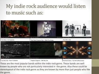 My indie rock audience would listen
to music such as:
These are the most popular bands within the indie rock genre. These bands are well
known by people who are not particularly interested in the genre. Also these could be
stereotypical of the indie rock genre as they are known by more than just people who like
the genre.
 