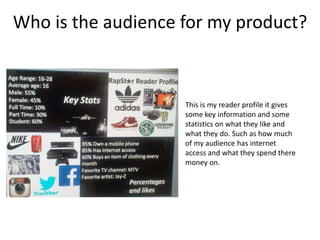 Who is the audience for my product?
This is my reader profile it gives
some key information and some
statistics on what they like and
what they do. Such as how much
of my audience has internet
access and what they spend there
money on.
 