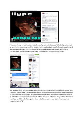 I placedmyimage on Facebookandaddedseveral questionstothe side of it.Iaskedquestionssuch
as whetherthe focusgroupwould be attractedto the product byits use of colours,images,textand
articles.Ialsoaskedwhetherthe colourscheme suggestedaspecificgenre andwhetherany
featuresof the final productwouldpersuade themtobuyitif itexistedorwasprinted.
The response tomy final productwasbothpositive andnegative.One responsestatedthatthe final
colourdidsuggestitwas a mixed-genre magazine,yetdidn’tsuccessfullypromotethe genre enough
to persuade themintobuyingit.Thispersonalsostatedthat the magazine neededwarmercolours
as it didn’tappeartoapproachable enoughandthismade itun-attractive.Theysaidthatthe colours
match yetwouldn’thelpthe magazine stand-outwhencomparednexttoanotherprofessional
magazine suchas ‘Q.’
 