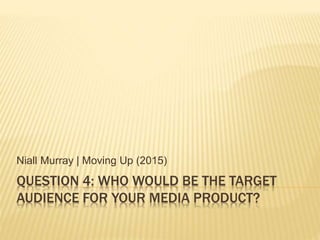 QUESTION 4: WHO WOULD BE THE TARGET
AUDIENCE FOR YOUR MEDIA PRODUCT?
Niall Murray | Moving Up (2015)
 