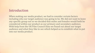Introduction
When making our media product, we had to consider certain factors
including who our target audience was going to be. We did not want to leave
any specific group out so we decided that males and females would both be
considered within our product as our primary and secondary audience.
With help from the UK Film Council Data we found out about our target
audience and what they like to see which helped us to establish what to put
into our media product.
 
