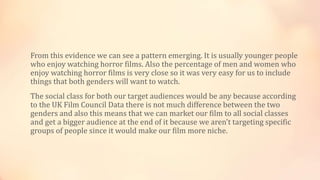 From this evidence we can see a pattern emerging. It is usually younger people
who enjoy watching horror films. Also the percentage of men and women who
enjoy watching horror films is very close so it was very easy for us to include
things that both genders will want to watch.
The social class for both our target audiences would be any because according
to the UK Film Council Data there is not much difference between the two
genders and also this means that we can market our film to all social classes
and get a bigger audience at the end of it because we aren't targeting specific
groups of people since it would make our film more niche.
 